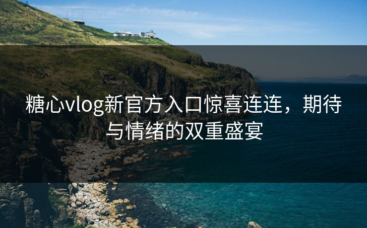 糖心vlog新官方入口惊喜连连，期待与情绪的双重盛宴