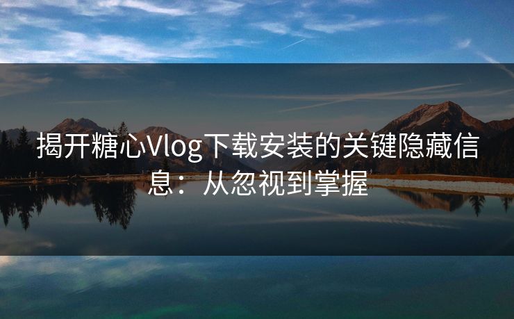 揭开糖心Vlog下载安装的关键隐藏信息：从忽视到掌握
